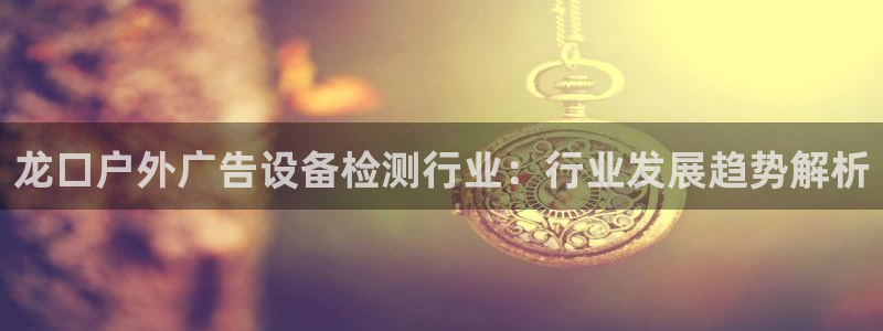 杏宇官方平台官网下载：龙口户外广告设备检测行业：行业发展趋势解析