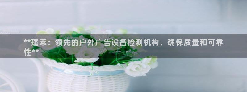 杏宇平台官网注册：**蓬莱：领先的户外广告设备检测机构，确保质量和可靠
性**