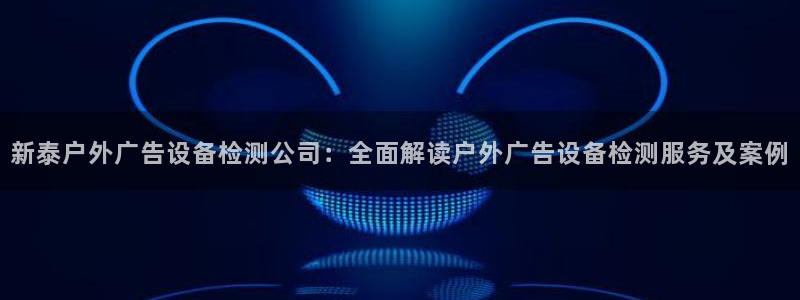杏宇平台好吗：新泰户外广告设备检测公司：全面解读户外广告设备检测服务及案例